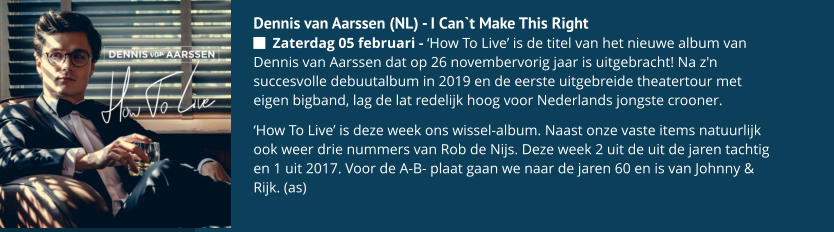 Dennis van Aarssen (NL) - I Can`t Make This Right  Zaterdag 05 februari - ‘How To Live’ is de titel van het nieuwe album van Dennis van Aarssen dat op 26 novembervorig jaar is uitgebracht! Na z'n succesvolle debuutalbum in 2019 en de eerste uitgebreide theatertour met eigen bigband, lag de lat redelijk hoog voor Nederlands jongste crooner.  ‘How To Live’ is deze week ons wissel-album. Naast onze vaste items natuurlijk ook weer drie nummers van Rob de Nijs. Deze week 2 uit de uit de jaren tachtig en 1 uit 2017. Voor de A-B- plaat gaan we naar de jaren 60 en is van Johnny & Rijk. (as)  